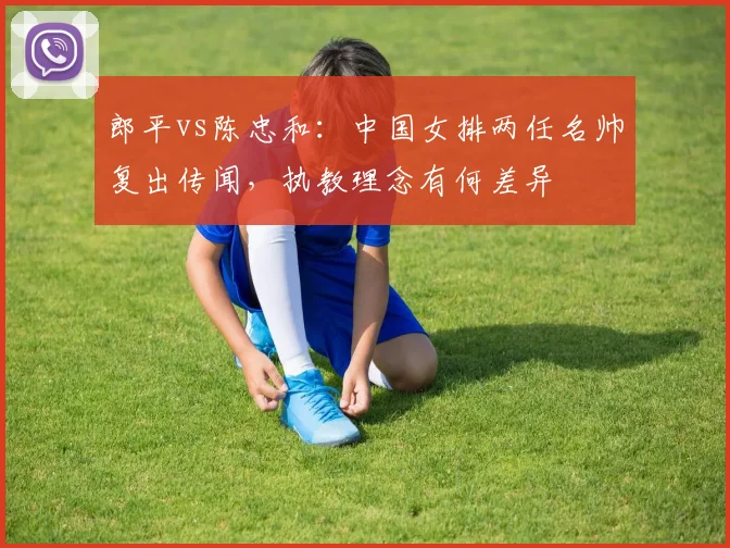 郎平vs陈忠和：中国女排两任名帅复出传闻，执教理念有何差异