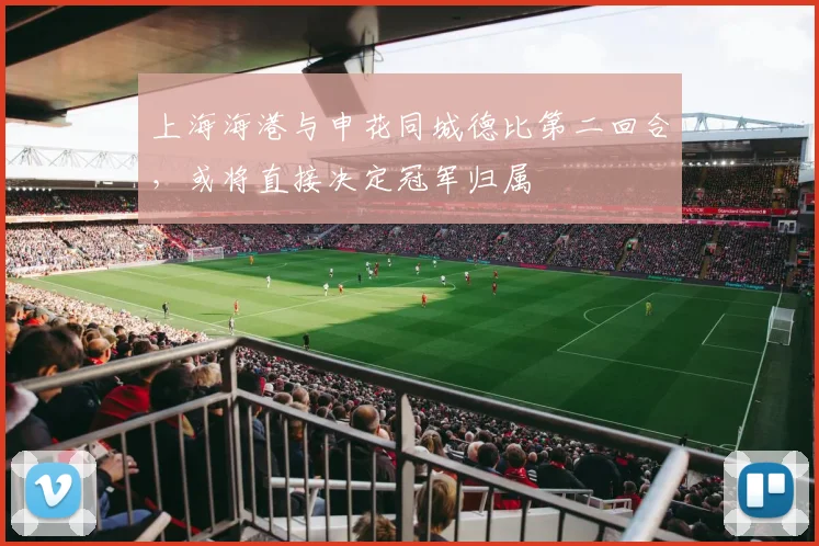 上海海港与申花同城德比第二回合，或将直接决定冠军归属